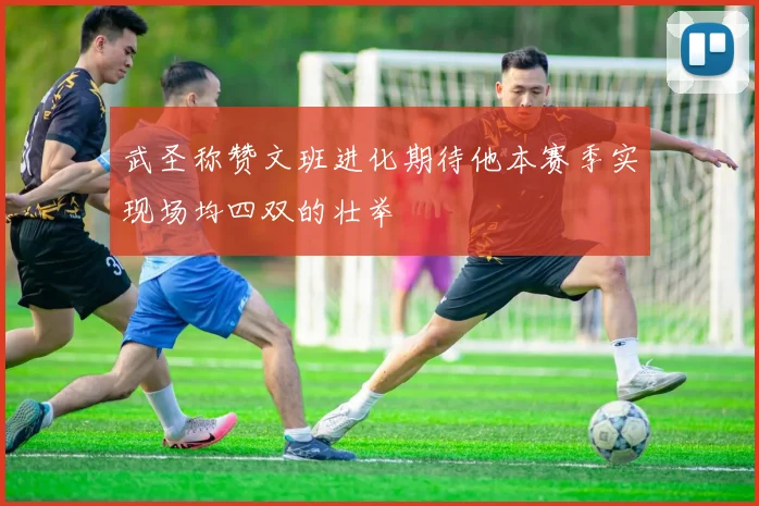 武圣称赞文班进化期待他本赛季实现场均四双的壮举
