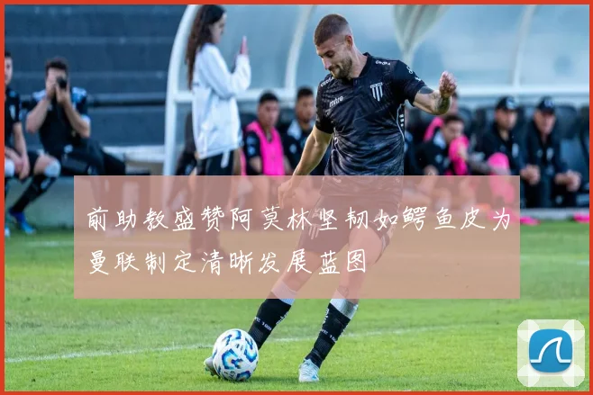 前助教盛赞阿莫林坚韧如鳄鱼皮为曼联制定清晰发展蓝图