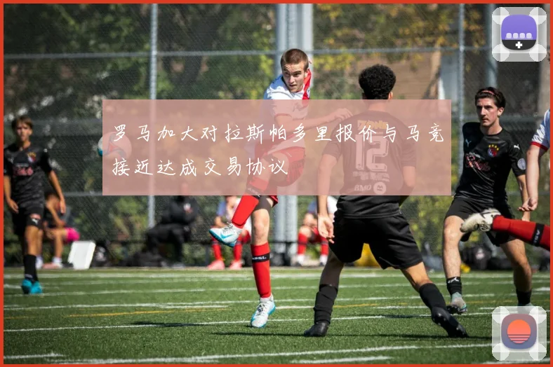 罗马加大对拉斯帕多里报价与马竞接近达成交易协议