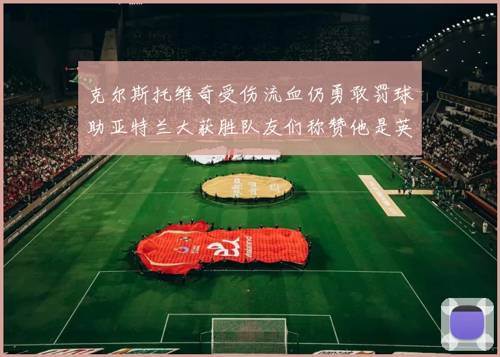 克尔斯托维奇受伤流血仍勇敢罚球助亚特兰大获胜队友们称赞他是英雄