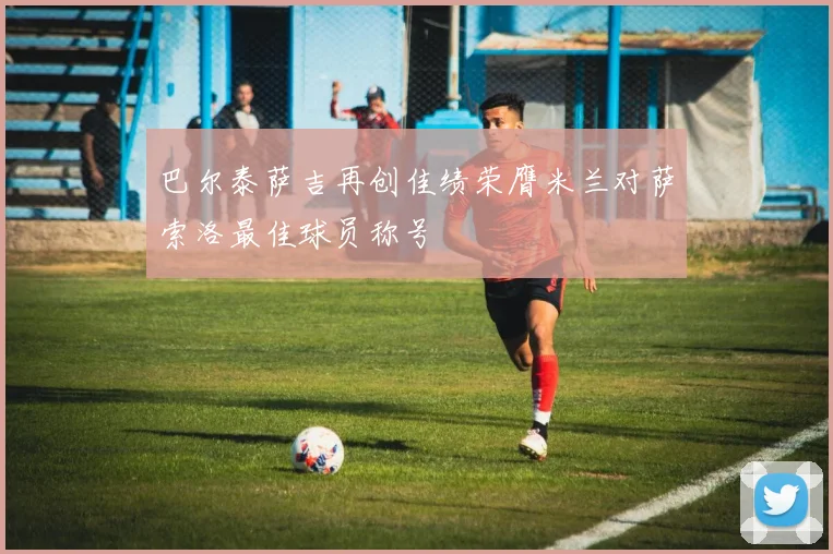 巴尔泰萨吉再创佳绩荣膺米兰对萨索洛最佳球员称号