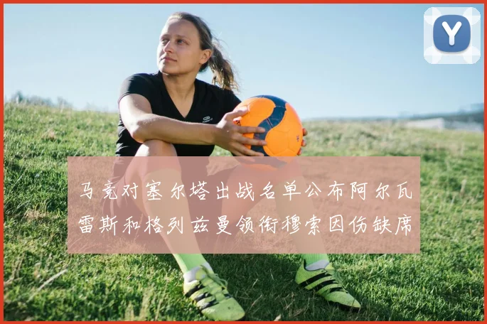 马竞对塞尔塔出战名单公布阿尔瓦雷斯和格列兹曼领衔穆索因伤缺席