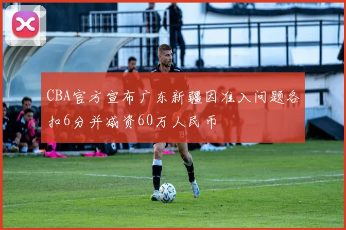 CBA官方宣布广东新疆因准入问题各扣6分并减资60万人民币