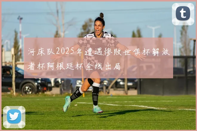 河床队2025年遭遇惨败世俱杯解放者杯阿根廷杯全线出局