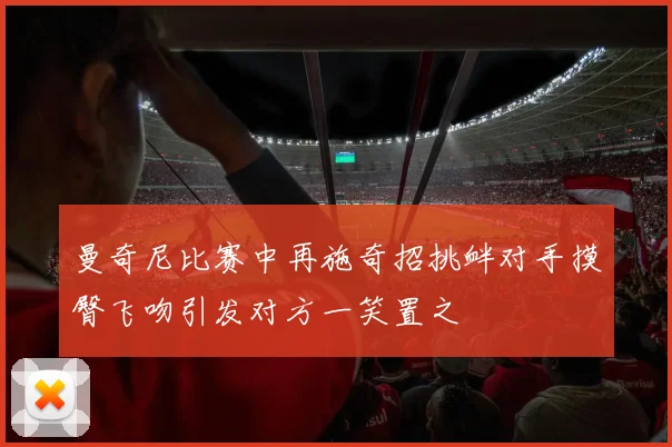 曼奇尼比赛中再施奇招挑衅对手摸臀飞吻引发对方一笑置之