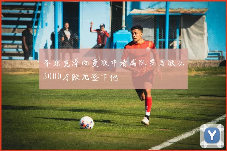 齐尔克泽向曼联申请离队罗马欲以3000万欧元签下他