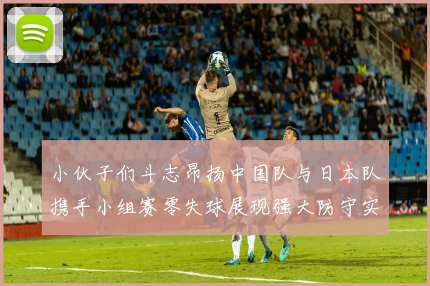 小伙子们斗志昂扬中国队与日本队携手小组赛零失球展现强大防守实力