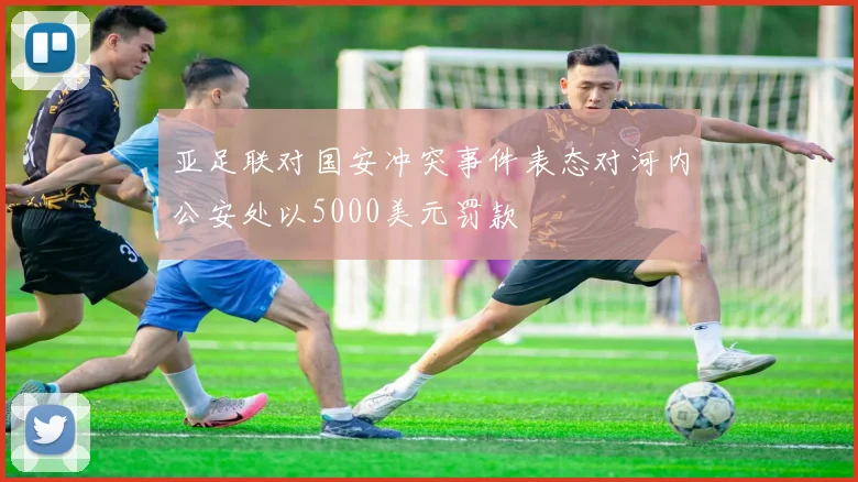 亚足联对国安冲突事件表态对河内公安处以5000美元罚款