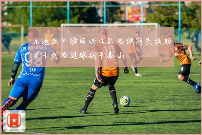 光速扳平瞬间浙江队洛佩斯失误助攻卡列洛进球战平泰山