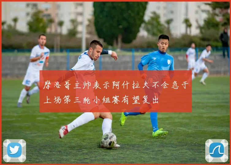 摩洛哥主帅表示阿什拉夫不会急于上场第三轮小组赛有望复出