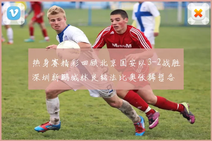 热身赛精彩回顾北京国安以3-2战胜深圳新鹏城林良铭法比奥张稀哲各入一球