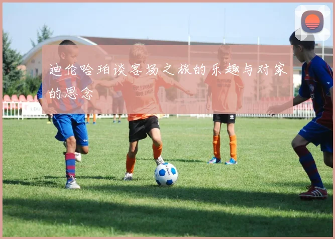 迪伦哈珀谈客场之旅的乐趣与对家的思念