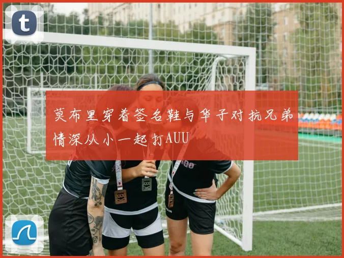 莫布里穿着签名鞋与华子对抗兄弟情深从小一起打AUU