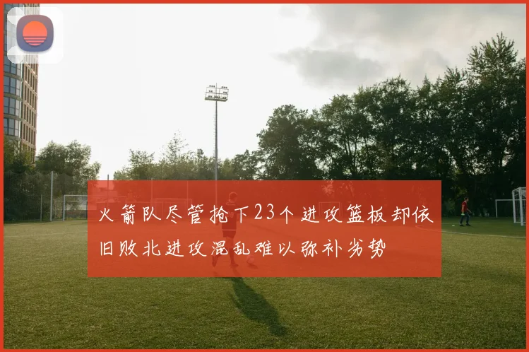 火箭队尽管抢下23个进攻篮板却依旧败北进攻混乱难以弥补劣势