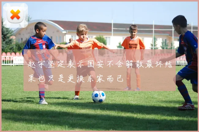 赵宇坚定表示国安不会解散最坏结果也只是更换东家而已