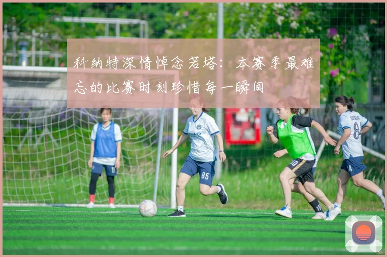 科纳特深情悼念若塔：本赛季最难忘的比赛时刻珍惜每一瞬间