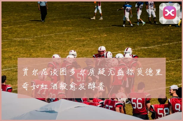 贾尔尼谈图多尔质疑无益称莫德里奇如红酒般愈发醇香