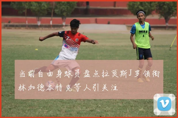 当前自由身球员盘点拉莫斯J罗领衔林加德本特克等人引关注