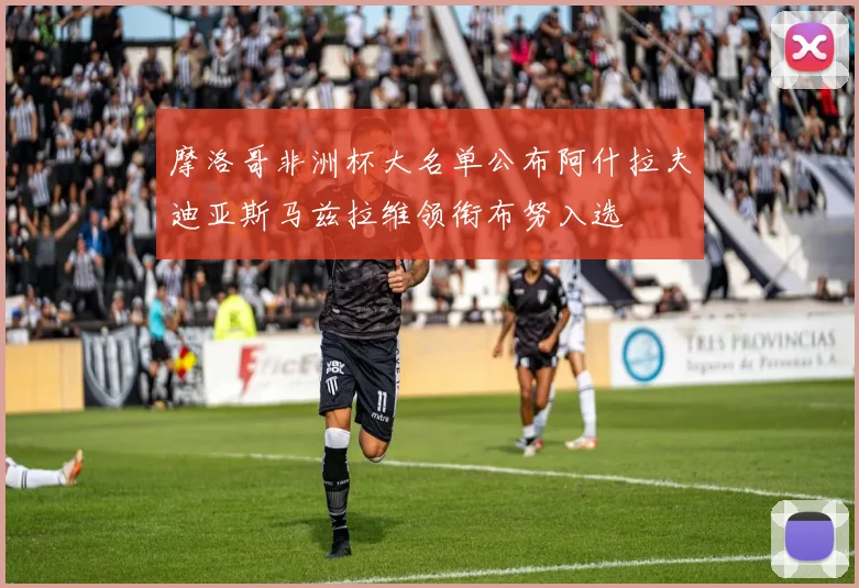 摩洛哥非洲杯大名单公布阿什拉夫迪亚斯马兹拉维领衔布努入选