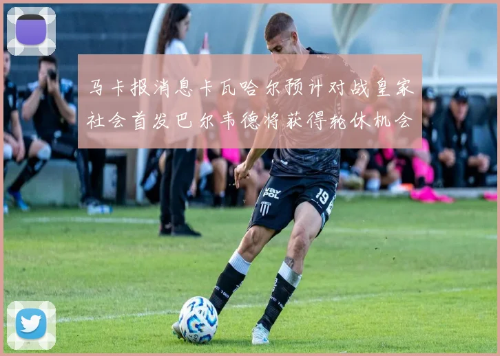 马卡报消息卡瓦哈尔预计对战皇家社会首发巴尔韦德将获得轮休机会