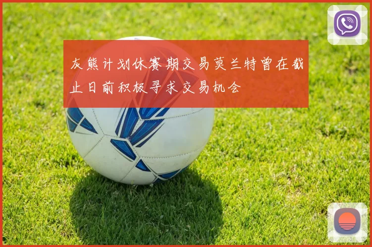 灰熊计划休赛期交易莫兰特曾在截止日前积极寻求交易机会