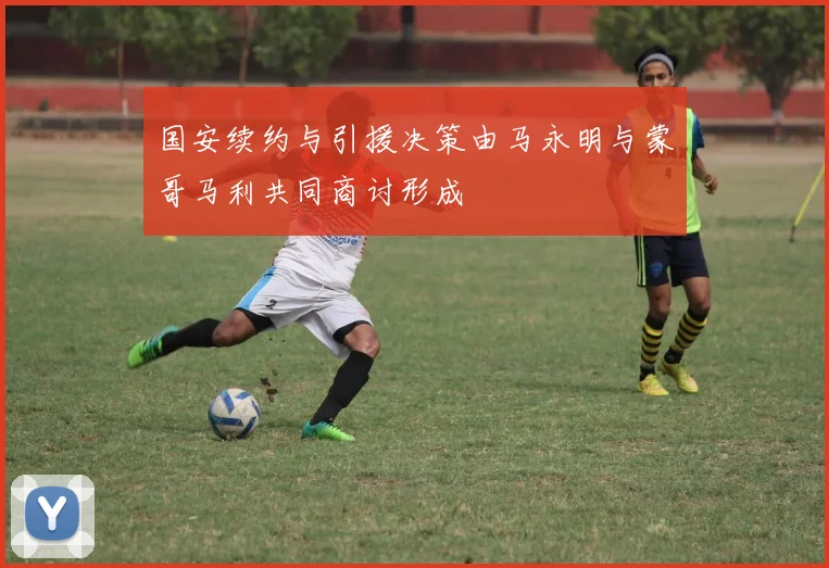 国安续约与引援决策由马永明与蒙哥马利共同商讨形成