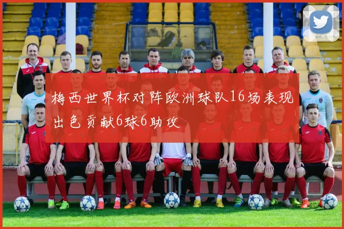 梅西世界杯对阵欧洲球队16场表现出色贡献6球6助攻