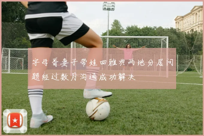 字母哥妻子带娃回雅典两地分居问题经过数月沟通成功解决