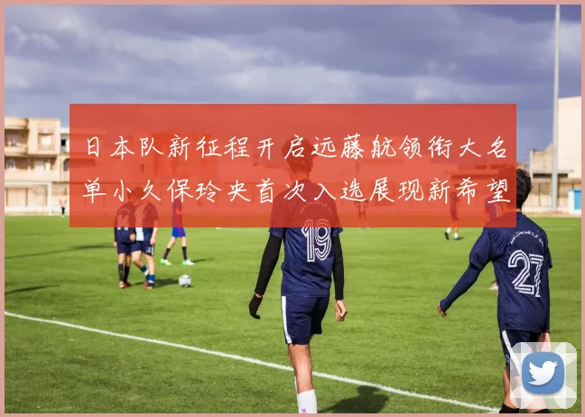 日本队新征程开启远藤航领衔大名单小久保玲央首次入选展现新希望