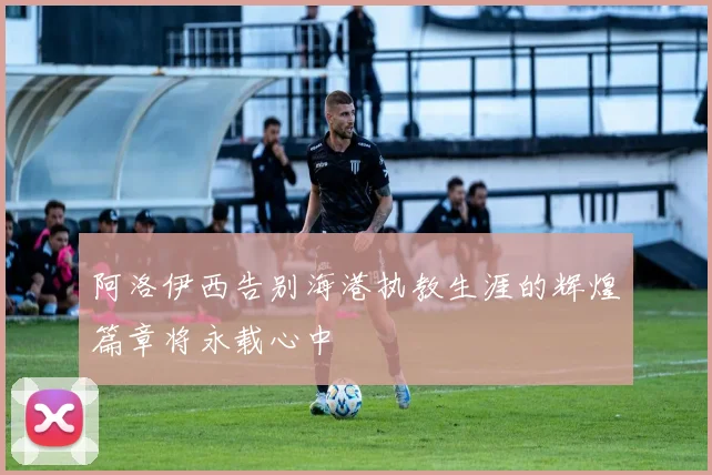 阿洛伊西告别海港执教生涯的辉煌篇章将永载心中