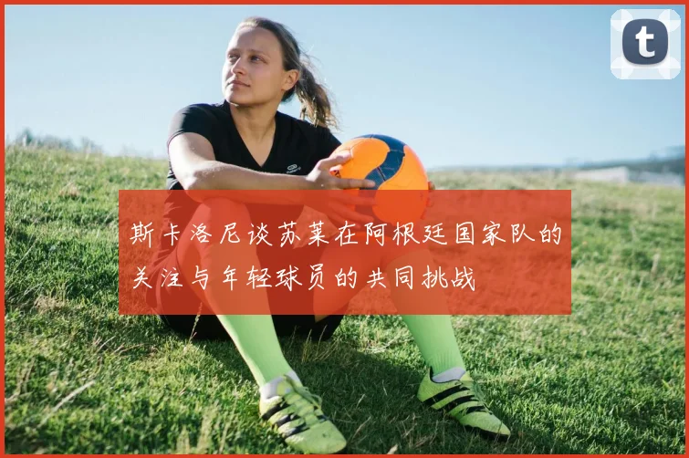 斯卡洛尼谈苏莱在阿根廷国家队的关注与年轻球员的共同挑战