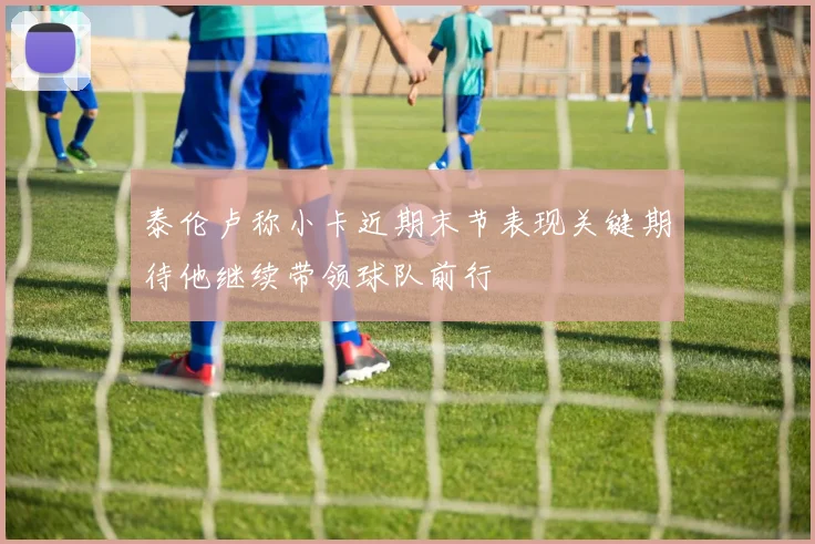 泰伦卢称小卡近期末节表现关键期待他继续带领球队前行