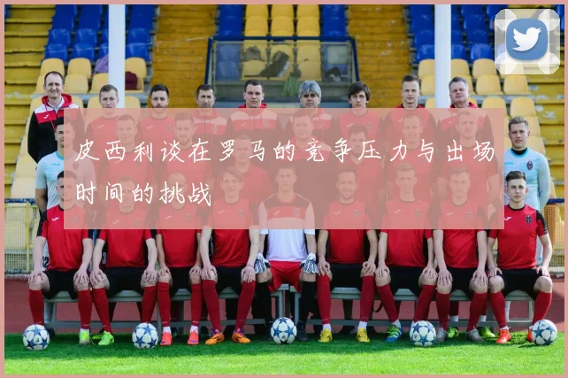 皮西利谈在罗马的竞争压力与出场时间的挑战