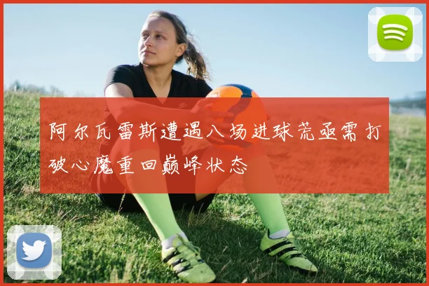 阿尔瓦雷斯遭遇八场进球荒亟需打破心魔重回巅峰状态