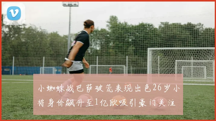 小蜘蛛战巴萨破荒表现出色26岁小将身价飙升至1亿欧吸引豪门关注