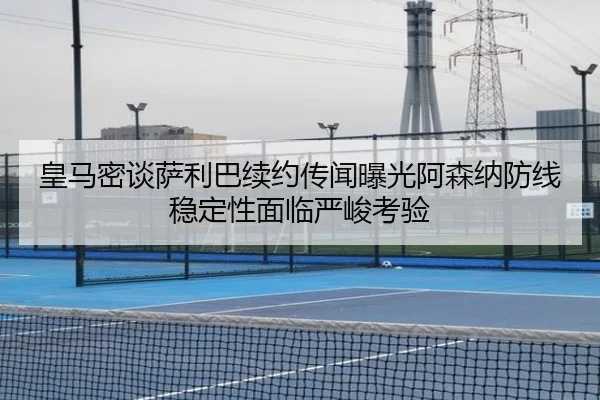 皇马密谈萨利巴续约传闻曝光阿森纳防线稳定性面临严峻考验